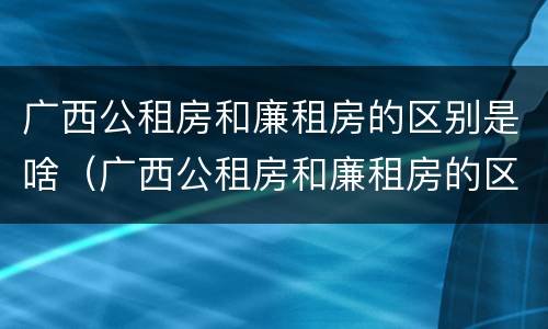 广西公租房和廉租房的区别是啥（广西公租房和廉租房的区别是啥啊）