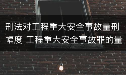 刑法对工程重大安全事故量刑幅度 工程重大安全事故罪的量刑标准