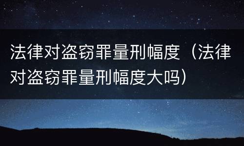 法律对盗窃罪量刑幅度（法律对盗窃罪量刑幅度大吗）