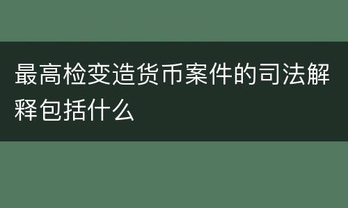 最高检变造货币案件的司法解释包括什么