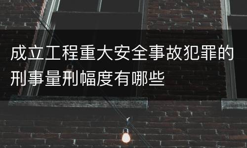 成立工程重大安全事故犯罪的刑事量刑幅度有哪些