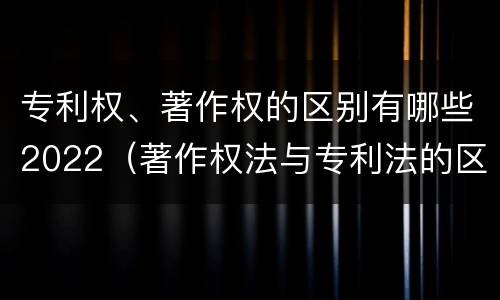 专利权、著作权的区别有哪些2022（著作权法与专利法的区别）