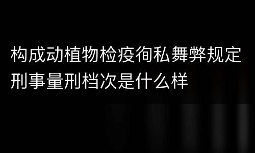 构成动植物检疫徇私舞弊规定刑事量刑档次是什么样