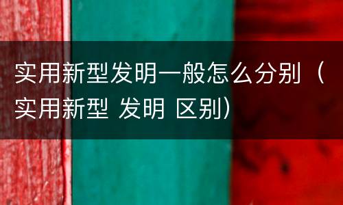 实用新型发明一般怎么分别（实用新型 发明 区别）