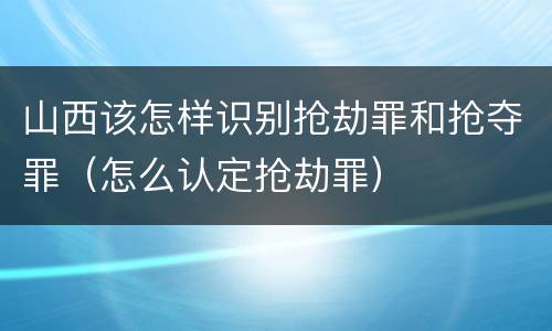 山西该怎样识别抢劫罪和抢夺罪（怎么认定抢劫罪）