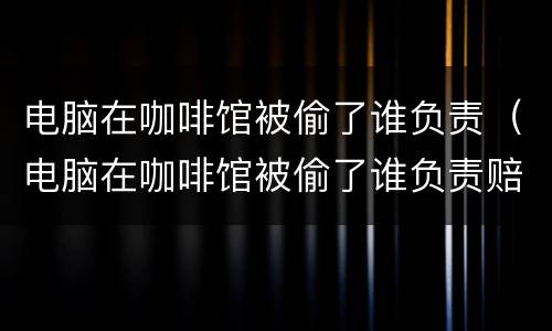 电脑在咖啡馆被偷了谁负责（电脑在咖啡馆被偷了谁负责赔偿）