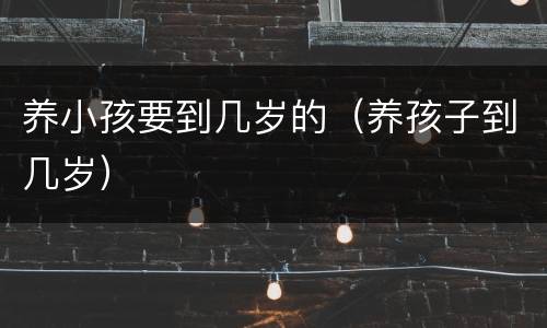 养小孩要到几岁的（养孩子到几岁）