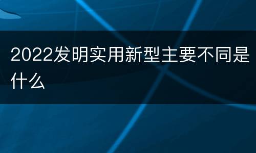 2022发明实用新型主要不同是什么