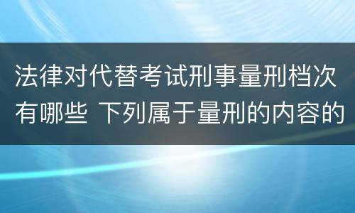 法律对代替考试刑事量刑档次有哪些 下列属于量刑的内容的是