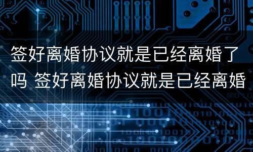 签好离婚协议就是已经离婚了吗 签好离婚协议就是已经离婚了吗知乎
