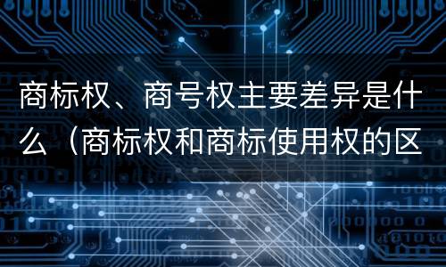 商标权、商号权主要差异是什么（商标权和商标使用权的区别）
