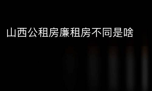 山西公租房廉租房不同是啥