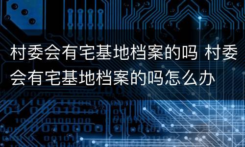 村委会有宅基地档案的吗 村委会有宅基地档案的吗怎么办