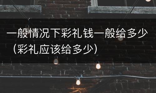一般情况下彩礼钱一般给多少（彩礼应该给多少）