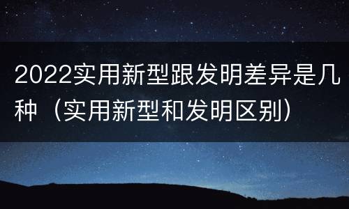 2022实用新型跟发明差异是几种（实用新型和发明区别）