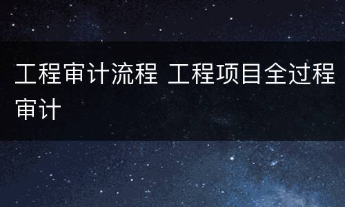 工程审计流程 工程项目全过程审计