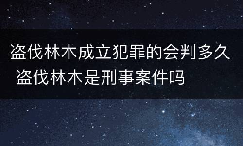 盗伐林木成立犯罪的会判多久 盗伐林木是刑事案件吗