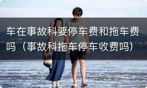 车在事故科要停车费和拖车费吗（事故科拖车停车收费吗）