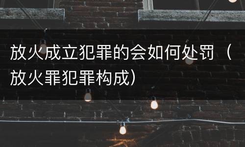 放火成立犯罪的会如何处罚（放火罪犯罪构成）