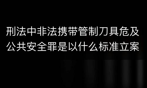 刑法中非法携带管制刀具危及公共安全罪是以什么标准立案的