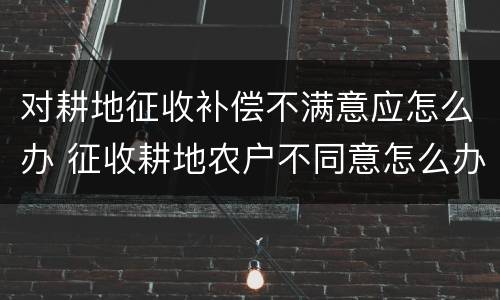 对耕地征收补偿不满意应怎么办 征收耕地农户不同意怎么办