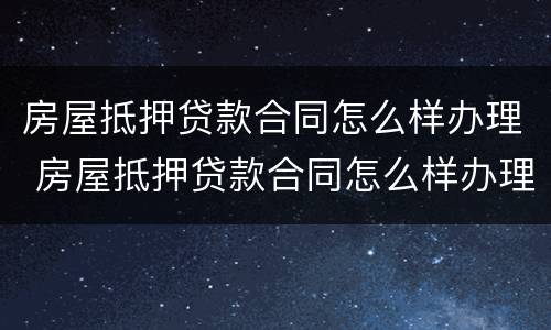 房屋抵押贷款合同怎么样办理 房屋抵押贷款合同怎么样办理的