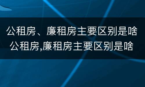 公租房、廉租房主要区别是啥 公租房,廉租房主要区别是啥呀