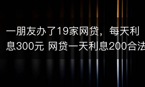 一朋友办了19家网贷,每天利息300元 网贷一天利息200合法吗