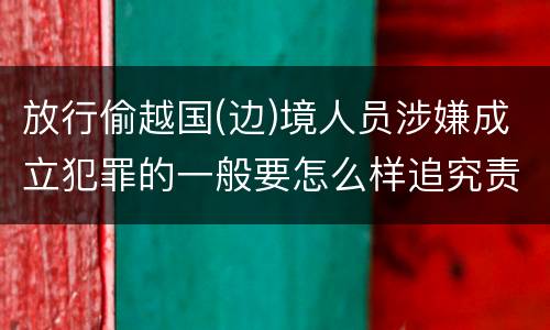 放行偷越国(边)境人员涉嫌成立犯罪的一般要怎么样追究责任