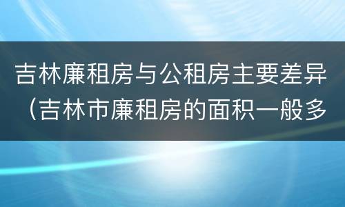 吉林廉租房与公租房主要差异（吉林市廉租房的面积一般多大）
