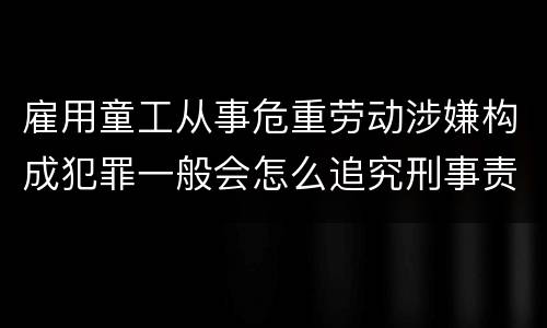 雇用童工从事危重劳动涉嫌构成犯罪一般会怎么追究刑事责任