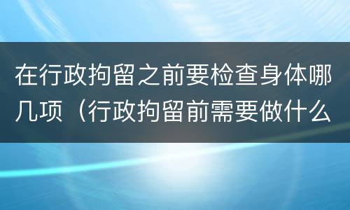 在行政拘留之前要检查身体哪几项（行政拘留前需要做什么检查）