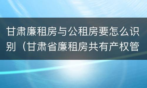 甘肃廉租房与公租房要怎么识别（甘肃省廉租房共有产权管理办法）