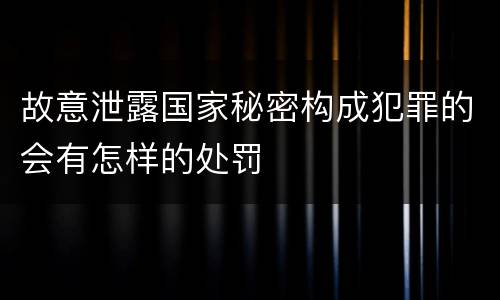故意泄露国家秘密构成犯罪的会有怎样的处罚