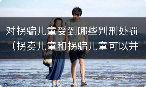 对拐骗儿童受到哪些判刑处罚（拐卖儿童和拐骗儿童可以并罚吗）