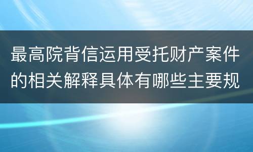 最高院背信运用受托财产案件的相关解释具体有哪些主要规定