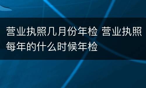 营业执照几月份年检 营业执照每年的什么时候年检