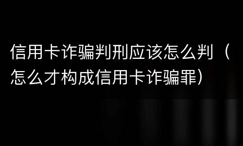 信用卡诈骗判刑应该怎么判（怎么才构成信用卡诈骗罪）