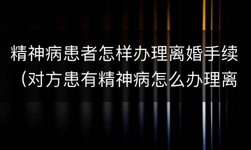 精神病患者怎样办理离婚手续（对方患有精神病怎么办理离婚手续）