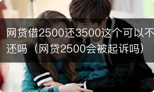 网贷借2500还3500这个可以不还吗（网贷2500会被起诉吗）