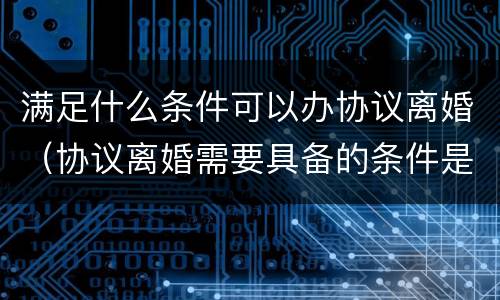 满足什么条件可以办协议离婚（协议离婚需要具备的条件是什么）
