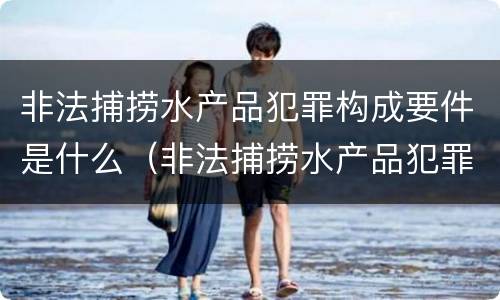 非法捕捞水产品犯罪构成要件是什么（非法捕捞水产品犯罪构成要件是什么意思）