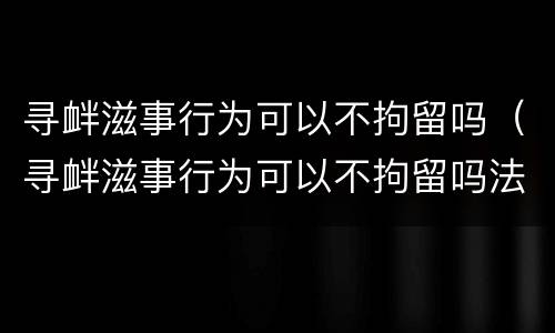 寻衅滋事行为可以不拘留吗（寻衅滋事行为可以不拘留吗法律）