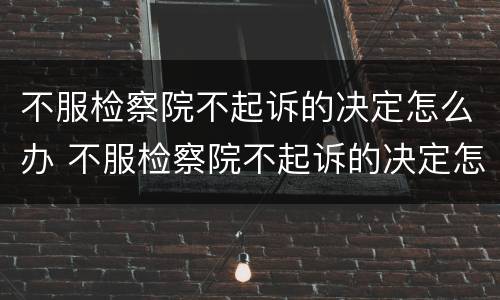 不服检察院不起诉的决定怎么办 不服检察院不起诉的决定怎么办理