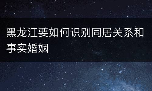 黑龙江要如何识别同居关系和事实婚姻