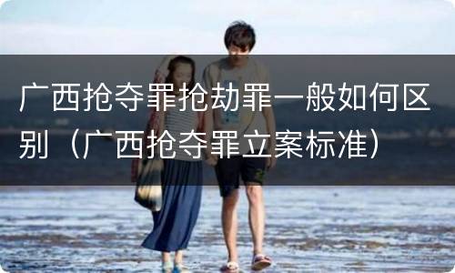 广西抢夺罪抢劫罪一般如何区别（广西抢夺罪立案标准）