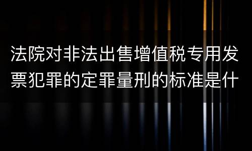 法院对非法出售增值税专用发票犯罪的定罪量刑的标准是什么样的