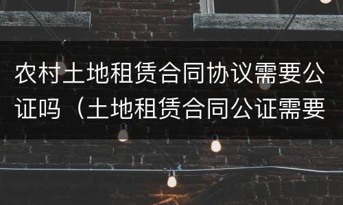农村土地租赁合同协议需要公证吗（土地租赁合同公证需要什么）