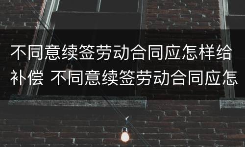不同意续签劳动合同应怎样给补偿 不同意续签劳动合同应怎样给补偿款