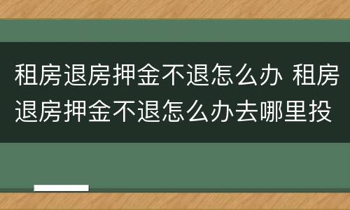 租房退房押金不退怎么办 租房退房押金不退怎么办去哪里投诉